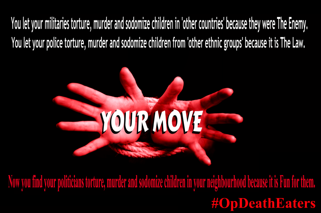 OpDeathEaters meme shows child's hands bound with rope begging for help from audience against a black background with the words Your Move. The image also says: You let your militaries torture, murder and sodomize children in 'other countries' because they were The Enemy. You let your police torture, murder and sodomize children from 'other ethnic groups' because it is The Law. Now you find your politicians torture, murder and sodomize children in your neighbourhood because it is Fun for them.