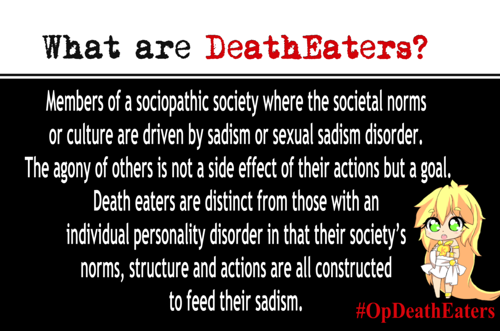 OpDeathEaters meme. Has an anime style image of a child. Mostly, white text on black. What are Death Eaters? Members of a sociopathic society where the societal norms or culture are driven by sadism or sexual sadism disorder. The agony of others is not a side effect of their actions but a goal. Death eaters are distinct from those with an individual personality disorder in that their society's norms, structure and actions are all constructed to feed their sadism.