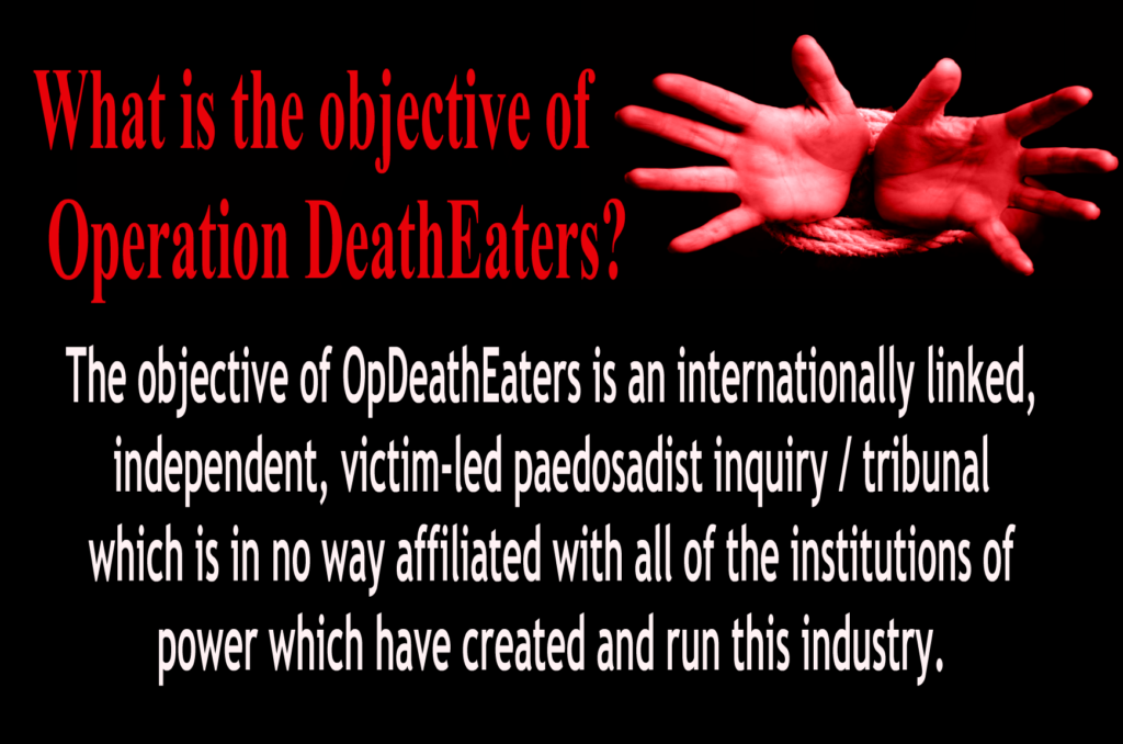 OpDeathEaters meme. Mostly, red or white, on black. Child's hands bound appealing to the audience for help. The meme says, What is the objective of Operation DeathEaters?  The objective of OpDeathEaters is an internationally linked, independent, victim-led pedosadist inquiry / tribunal which is in no way affiliated with all of the institutions of power which have created and run this industry.
