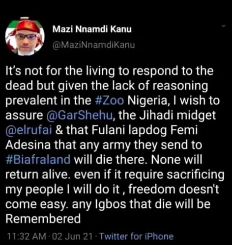 The image is a screenshot of a June 2 tweet of pro-Biafra separatist leader Mazi Nnamdi Kanu. It reads: "It's not for the living to respond to the dead but given the lack of reasoning prevalent in the #Zoo Nigeria, I wish to assure @GarShehu, the Jihadi midget @elrufai & that Fulani lapdog Femi Adesina that any army they send to #Biafraland will die there. None will return alive. even if it require sacrificing my people I will do it , freedom doesn't come easy. any Igbos that die will be Remembered"