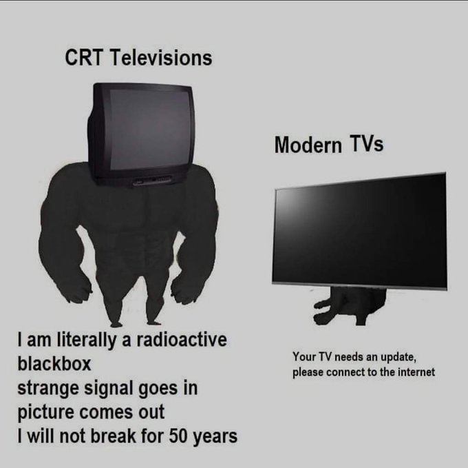Contrast meme shows muscular body with a CRT television head posing before a cowering modern televisions. Caption says,

CRT Televisions:

I am literally a radioactive blackbox
strange signal goes in
picture comes out
I will not break for 50 years

Modern TVs:

Your TV needs an update please connect to the internet